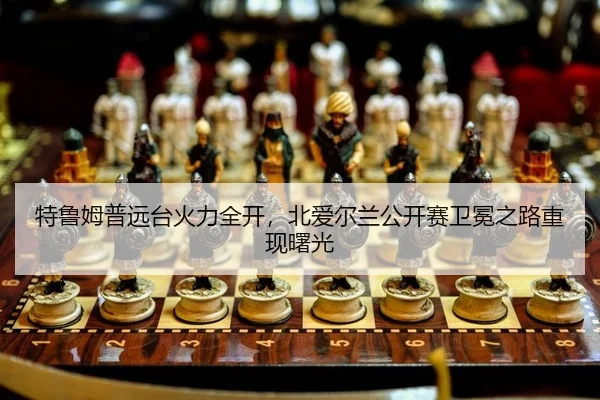 特鲁姆普远台火力全开，北爱尔兰公开赛卫冕之路重现曙光
